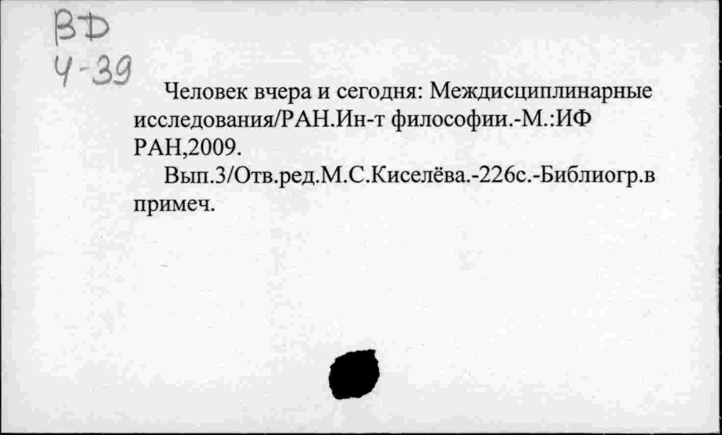 ﻿Человек вчера и сегодня: Междисциплинарные исследования/РАН.Ин-т философии.-М. :ИФ РАН,2009.
Вып.З/Отв.ред.М.С.Киселёва.-226с.-Библиогр.в примеч.